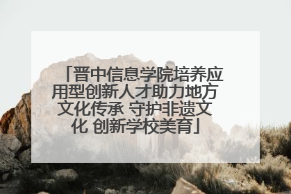 晋中信息学院培养应用型创新人才助力地方文化传承 守护非遗文化 创新学校美育