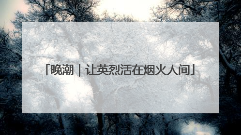 晚潮｜让英烈活在烟火人间