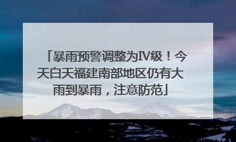 暴雨预警调整为Ⅳ级！今天白天福建南部地区仍有大雨到暴雨，注意防范