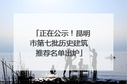 正在公示！昆明市第七批历史建筑推荐名单出炉