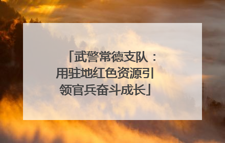 武警常德支队：用驻地红色资源引领官兵奋斗成长