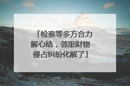 检察等多方合力解心结，邻里财物侵占纠纷化解了