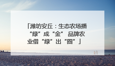 潍坊安丘：生态农场播“绿”成“金” 品牌农业借“绿”出“圈”