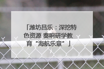 潍坊昌乐：深挖特色资源 奏响研学教育“海航乐章”