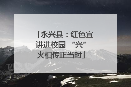 永兴县：红色宣讲进校园 “兴”火相传正当时