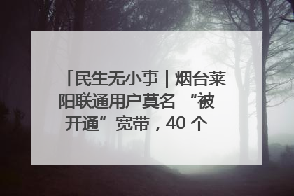 民生无小事｜烟台莱阳联通用户莫名 “被开通”宽带，40 个月扣费无人知