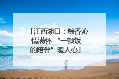 江西湖口：粽香沁 情满怀 “一顿饭的陪伴”暖人心