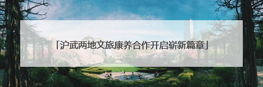 沪武两地文旅康养合作开启崭新篇章