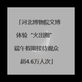 河北博物院文博体验“火出圈” 端午假期接待观众超4.6万人次