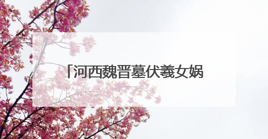 河西魏晋墓伏羲女娲画像资料的文化价值