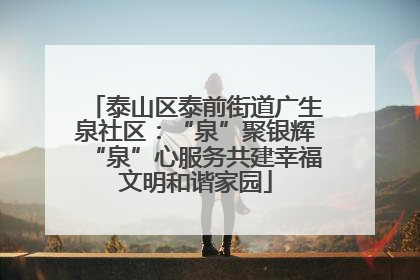 泰山区泰前街道广生泉社区：“泉”聚银辉“泉”心服务共建幸福文明和谐家园