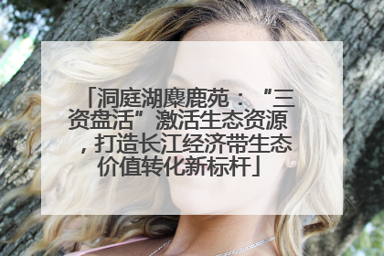 洞庭湖麋鹿苑：“三资盘活”激活生态资源，打造长江经济带生态价值转化新标杆