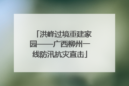 洪峰过境重建家园——广西柳州一线防汛抗灾直击