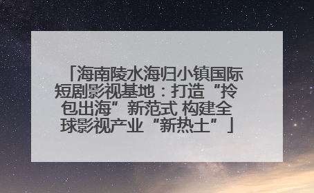 海南陵水海归小镇国际短剧影视基地：打造“拎包出海”新范式 构建全球影视产业“新热土”