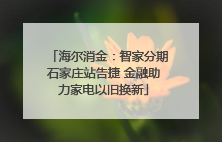 海尔消金：智家分期石家庄站告捷 金融助力家电以旧换新