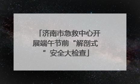 济南市急救中心开展端午节前“解剖式”安全大检查