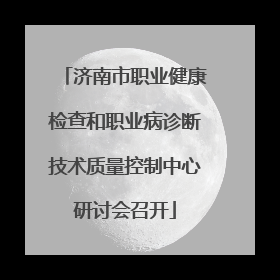 济南市职业健康检查和职业病诊断技术质量控制中心研讨会召开