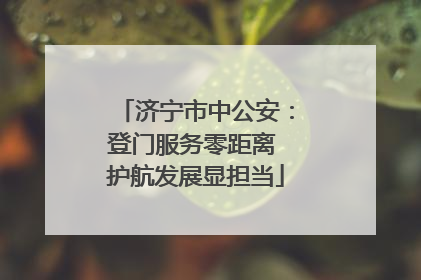 济宁市中公安：登门服务零距离 护航发展显担当