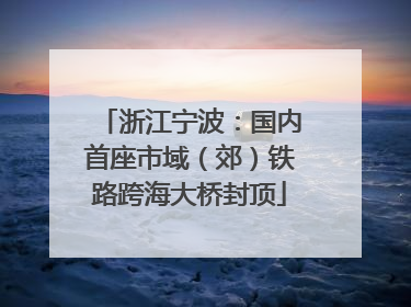 浙江宁波：国内首座市域（郊）铁路跨海大桥封顶