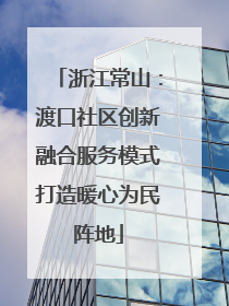 浙江常山：渡口社区创新融合服务模式打造暖心为民阵地