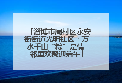 淄博市周村区永安街街道光明社区：万水千山“粽”是情 邻里欢聚迎端午
