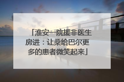 淮安一院援非医生房进：让桑给巴尔更多的患者微笑起来