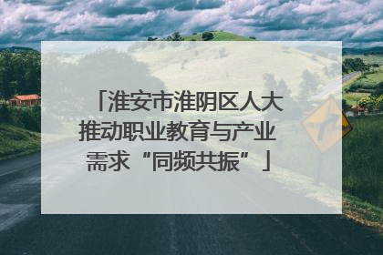 淮安市淮阴区人大推动职业教育与产业需求“同频共振”