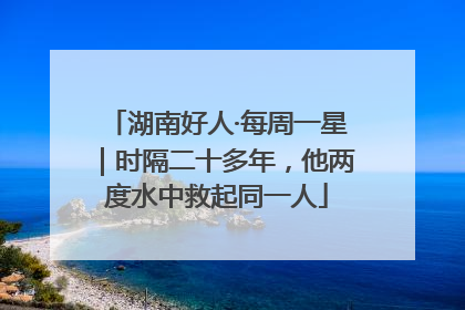 湖南好人·每周一星｜时隔二十多年，他两度水中救起同一人