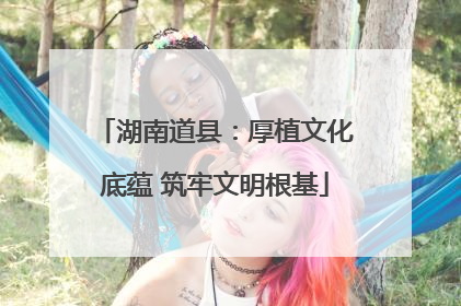 湖南道县：厚植文化底蕴 筑牢文明根基