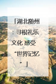 湖北随州：寻根礼乐文化 感受“世界记忆”