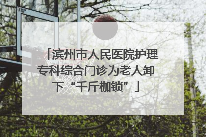 滨州市人民医院护理专科综合门诊为老人卸下“千斤枷锁”