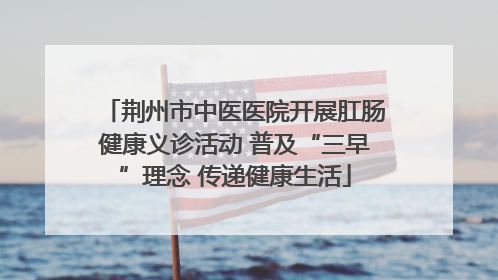 荆州市中医医院开展肛肠健康义诊活动 普及“三早”理念 传递健康生活