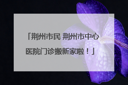 荆州市民 荆州市中心医院门诊搬新家啦！