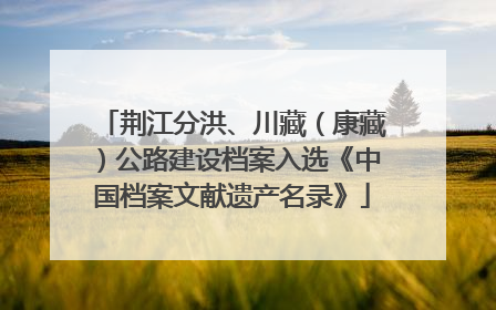 荆江分洪、川藏（康藏）公路建设档案入选《中国档案文献遗产名录》