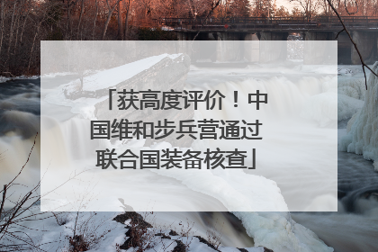 获高度评价！中国维和步兵营通过联合国装备核查