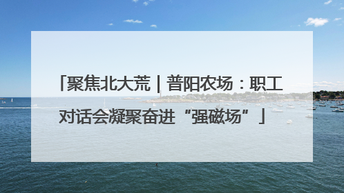 聚焦北大荒｜普阳农场：职工对话会凝聚奋进“强磁场”
