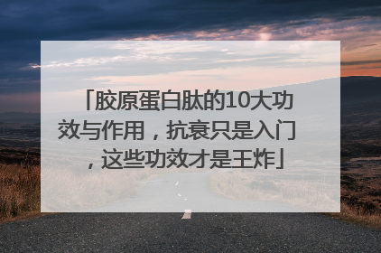 胶原蛋白肽的10大功效与作用，抗衰只是入门，这些功效才是王炸