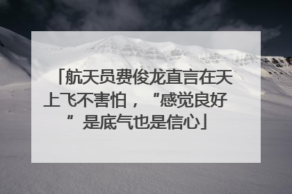 航天员费俊龙直言在天上飞不害怕，“感觉良好”是底气也是信心