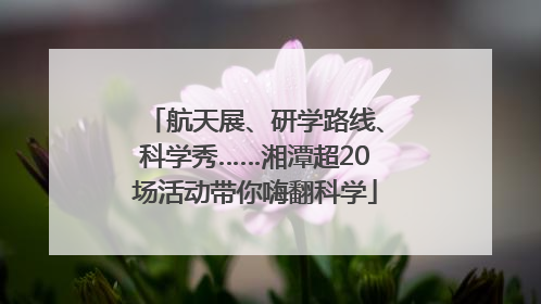 航天展、研学路线、科学秀……湘潭超20场活动带你嗨翻科学