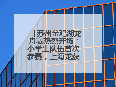 苏州金鸡湖龙舟赛热烈开场：小学生队伍首次参赛，上海龙获国际组冠亚军