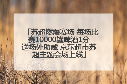 苏超燃爆赛场 每场比赛10000罐啤酒1分送场外助威 京东超市苏超主题会场上线