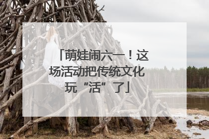 萌娃闹六一！这场活动把传统文化玩“活”了
