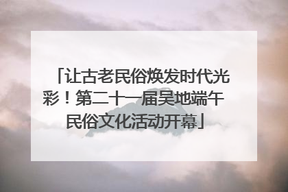让古老民俗焕发时代光彩！第二十一届吴地端午民俗文化活动开幕
