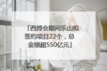 西博会期间乐山拟签约项目22个，总金额超550亿元