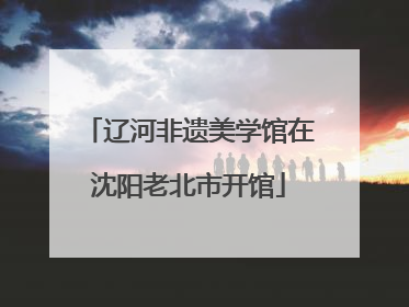 辽河非遗美学馆在沈阳老北市开馆