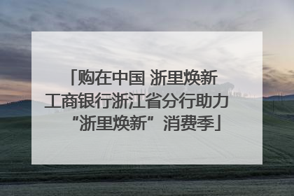 购在中国 浙里焕新 工商银行浙江省分行助力“浙里焕新”消费季