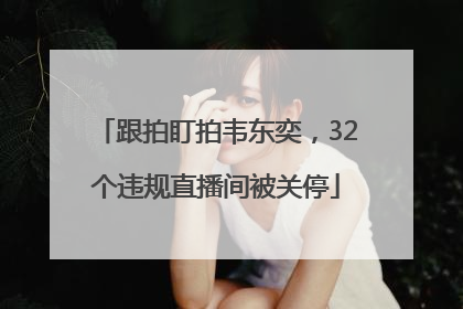 跟拍盯拍韦东奕，32个违规直播间被关停