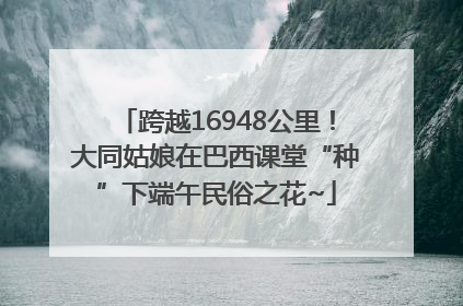 跨越16948公里！大同姑娘在巴西课堂“种”下端午民俗之花~