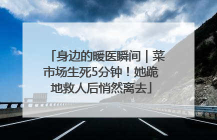 身边的暖医瞬间｜菜市场生死5分钟！她跪地救人后悄然离去