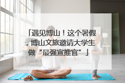 遇见博山！这个暑假，博山文旅邀请大学生做“最强宣推官”